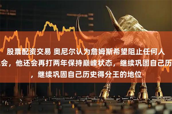 股票配资交易 奥尼尔认为詹姆斯希望阻止任何人追赶他纪录的机会，他还会再打两年保持巅峰状态，继续巩固自己历史得分王的地位