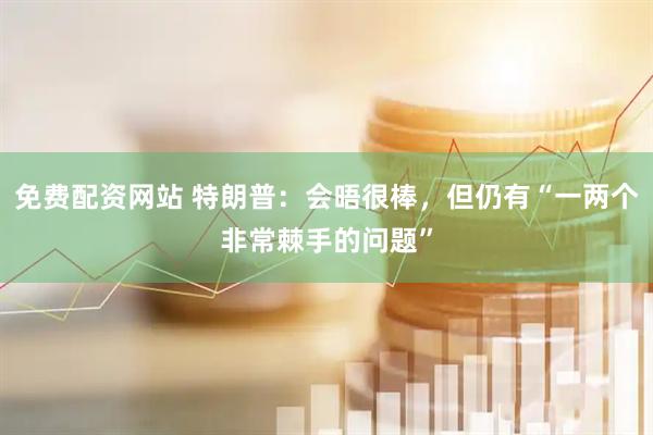 免费配资网站 特朗普：会晤很棒，但仍有“一两个非常棘手的问题”