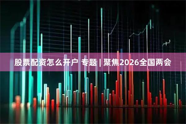 股票配资怎么开户 专题 | 聚焦2026全国两会